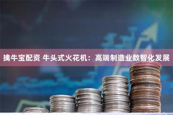 擒牛宝配资 牛头式火花机：高端制造业数智化发展