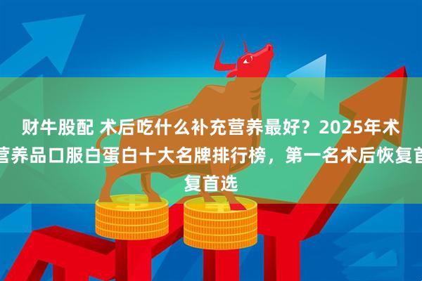 财牛股配 术后吃什么补充营养最好？2025年术后营养品口服白蛋白十大名牌排行榜，第一名术后恢复首选