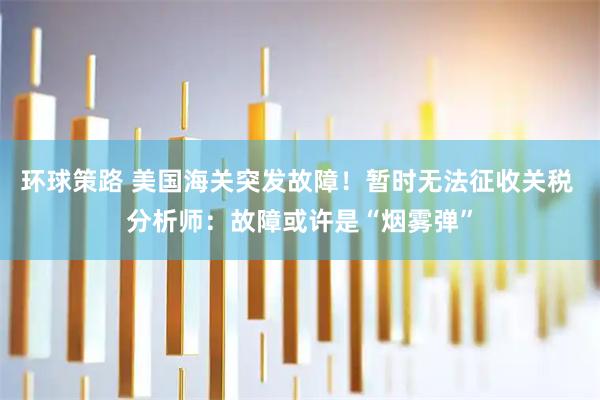 环球策路 美国海关突发故障！暂时无法征收关税 分析师：故障或许是“烟雾弹”