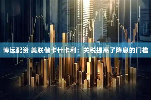 博远配资 美联储卡什卡利：关税提高了降息的门槛