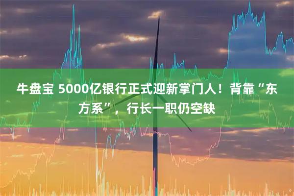 牛盘宝 5000亿银行正式迎新掌门人！背靠“东方系”，行长一职仍空缺