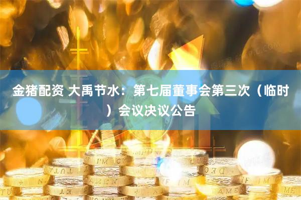 金猪配资 大禹节水：第七届董事会第三次（临时）会议决议公告