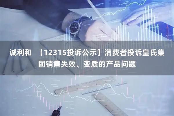诚利和  【12315投诉公示】消费者投诉皇氏集团销售失效、变质的产品问题
