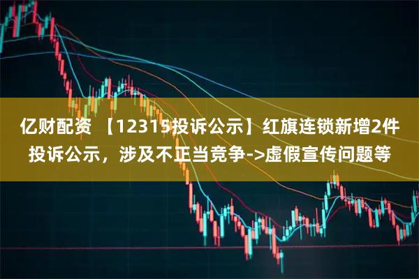 亿财配资 【12315投诉公示】红旗连锁新增2件投诉公示，涉及不正当竞争->虚假宣传问题等