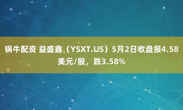 锅牛配资 益盛鑫（YSXT.US）5月2日收盘报4.58美元/股，跌3.58%
