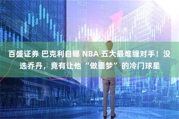 百盛证券 巴克利自曝 NBA 五大最难缠对手！没选乔丹，竟有让他 “做噩梦” 的冷门球星