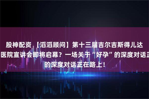 股神配资 【滔滔顾问】第十三届吉尔吉斯得儿达辅助生殖医院宣讲会即将启幕？一场关于“好孕”的深度对话正在路上！