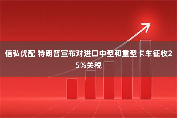 信弘优配 特朗普宣布对进口中型和重型卡车征收25%关税