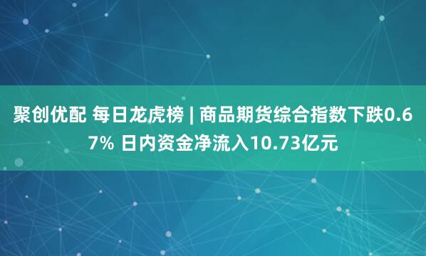 聚创优配 每日龙虎榜 | 商品期货综合指数下跌0.67% 日内资金净流入10.73亿元