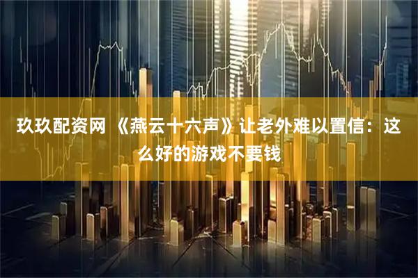 玖玖配资网 《燕云十六声》让老外难以置信：这么好的游戏不要钱