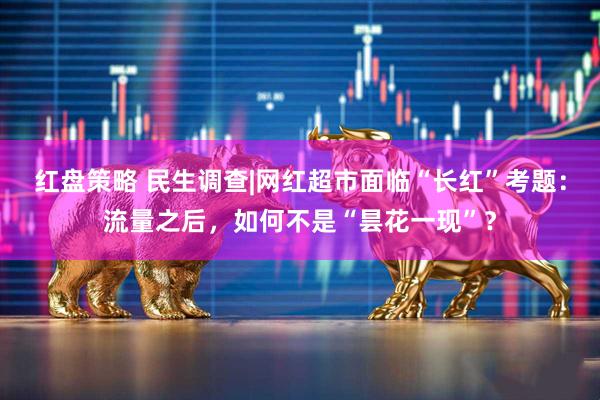 红盘策略 民生调查|网红超市面临“长红”考题：流量之后，如何不是“昙花一现”？