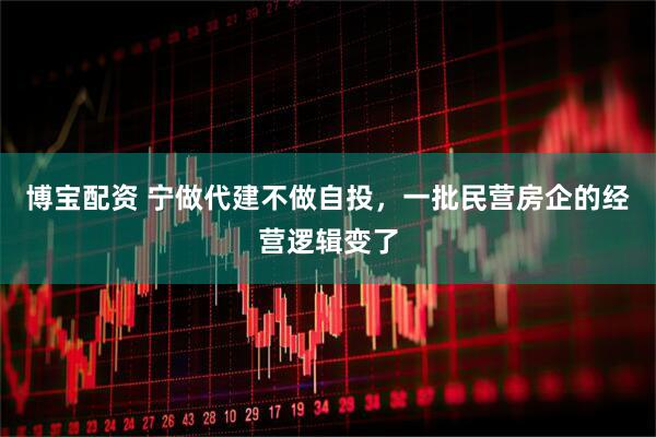 博宝配资 宁做代建不做自投，一批民营房企的经营逻辑变了