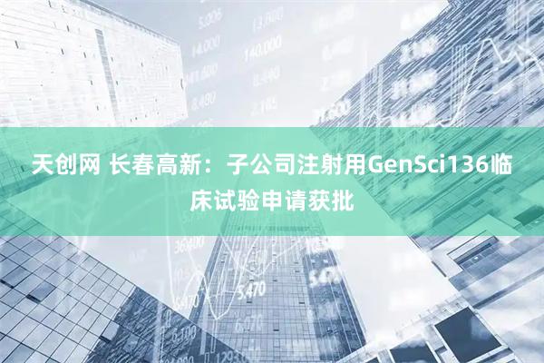 天创网 长春高新：子公司注射用GenSci136临床试验申请获批