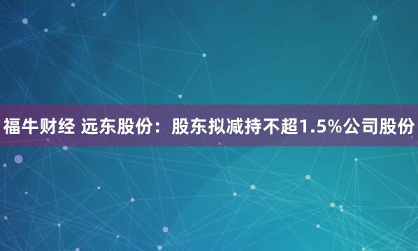 福牛财经 远东股份：股东拟减持不超1.5%公司股份