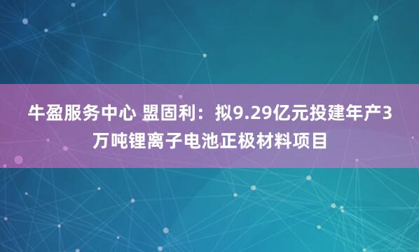 牛盈服务中心 盟固利：拟9.29亿元投建年产3万吨锂离子电池正极材料项目