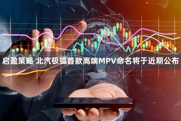 启盈策略 北汽极狐首款高端MPV命名将于近期公布