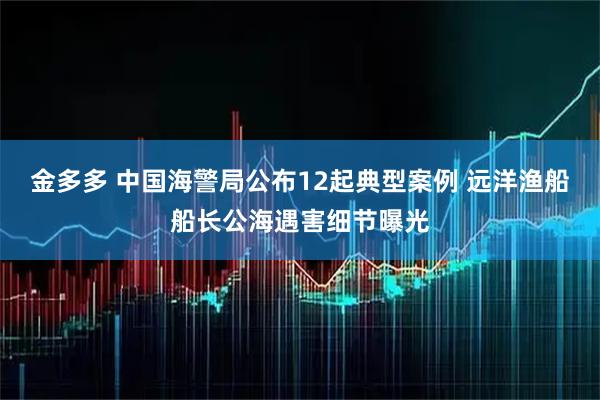 金多多 中国海警局公布12起典型案例 远洋渔船船长公海遇害细节曝光