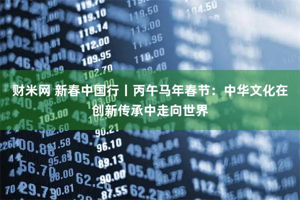 财米网 新春中国行丨丙午马年春节：中华文化在创新传承中走向世界