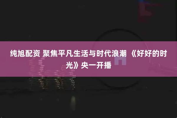 纯旭配资 聚焦平凡生活与时代浪潮 《好好的时光》央一开播